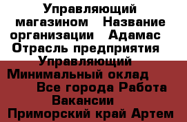 Управляющий магазином › Название организации ­ Адамас › Отрасль предприятия ­ Управляющий › Минимальный оклад ­ 55 000 - Все города Работа » Вакансии   . Приморский край,Артем г.